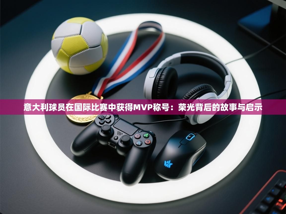 意大利球员在国际比赛中获得MVP称号：荣光背后的故事与启示  第1张