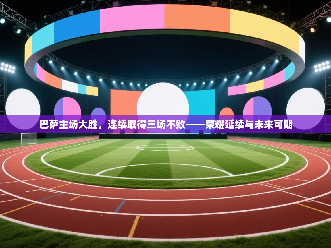 巴萨主场大胜，连续取得三场不败——荣耀延续与未来可期